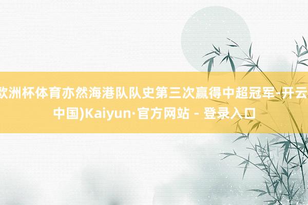 欧洲杯体育亦然海港队队史第三次赢得中超冠军-开云(中国)Kaiyun·官方网站 - 登录入口