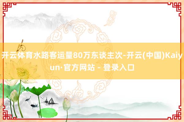 开云体育水路客运量80万东谈主次-开云(中国)Kaiyun·官方网站 - 登录入口